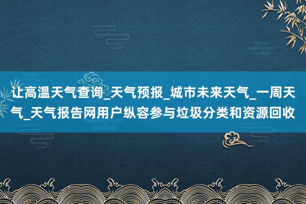 让高温天气查询_天气预报_城市未来天气_一周天气_天气报告网用户纵容参与垃圾分类和资源回收